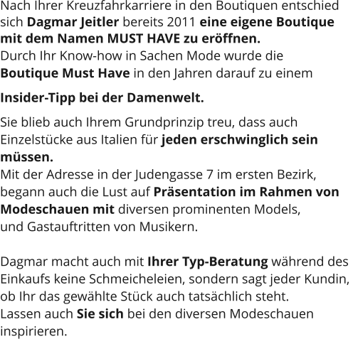 Nach Ihrer Kreuzfahrkarriere in den Boutiquen entschied  sich Dagmar Jeitler bereits 2011 eine eigene Boutique  mit dem Namen MUST HAVE zu eröffnen.  Durch Ihr Know-how in Sachen Mode wurde die  Boutique Must Have in den Jahren darauf zu einem  Insider-Tipp bei der Damenwelt.  Sie blieb auch Ihrem Grundprinzip treu, dass auch  Einzelstücke aus Italien für jeden erschwinglich sein  müssen.  Mit der Adresse in der Judengasse 7 im ersten Bezirk,  begann auch die Lust auf Präsentation im Rahmen von  Modeschauen mit diversen prominenten Models,  und Gastauftritten von Musikern.   Dagmar macht auch mit Ihrer Typ-Beratung während des  Einkaufs keine Schmeicheleien, sondern sagt jeder Kundin,  ob Ihr das gewählte Stück auch tatsächlich steht.  Lassen auch Sie sich bei den diversen Modeschauen  inspirieren.